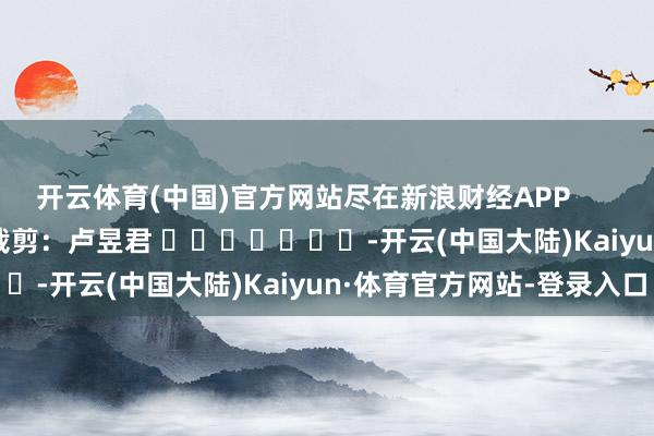 开云体育(中国)官方网站尽在新浪财经APP            						职守裁剪：卢昱君 							-开云(中国大陆)Kaiyun·体育官方网站-登录入口