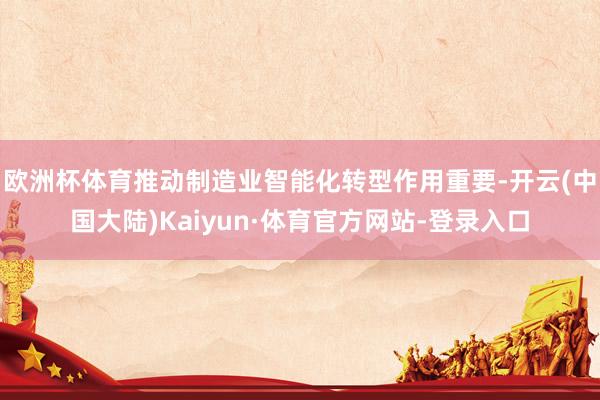 欧洲杯体育推动制造业智能化转型作用重要-开云(中国大陆)Kaiyun·体育官方网站-登录入口
