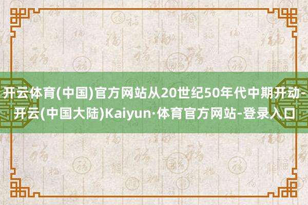 开云体育(中国)官方网站从20世纪50年代中期开动-开云(中国大陆)Kaiyun·体育官方网站-登录入口