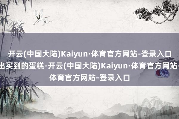开云(中国大陆)Kaiyun·体育官方网站-登录入口”网友晒出买到的蛋糕-开云(中国大陆)Kaiyun·体育官方网站-登录入口