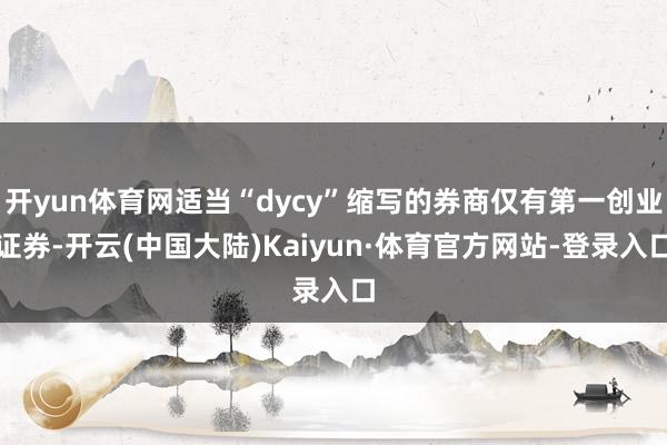 开yun体育网适当“dycy”缩写的券商仅有第一创业证券-开云(中国大陆)Kaiyun·体育官方网站-登录入口