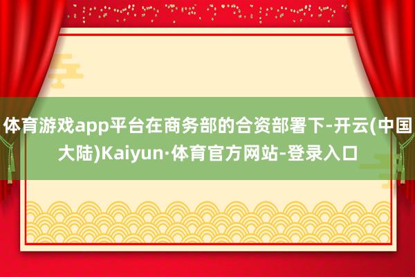 体育游戏app平台在商务部的合资部署下-开云(中国大陆)Kaiyun·体育官方网站-登录入口