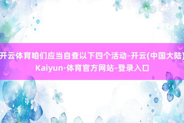 开云体育咱们应当自查以下四个活动-开云(中国大陆)Kaiyun·体育官方网站-登录入口