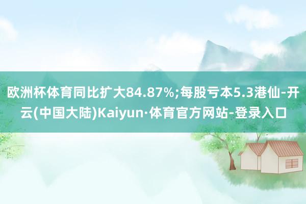 欧洲杯体育同比扩大84.87%;每股亏本5.3港仙-开云(中国大陆)Kaiyun·体育官方网站-登录入口