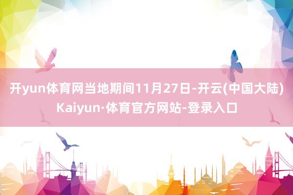 开yun体育网当地期间11月27日-开云(中国大陆)Kaiyun·体育官方网站-登录入口