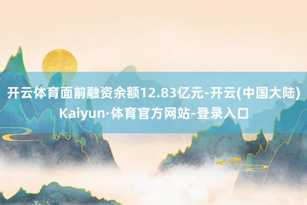 开云体育面前融资余额12.83亿元-开云(中国大陆)Kaiyun·体育官方网站-登录入口