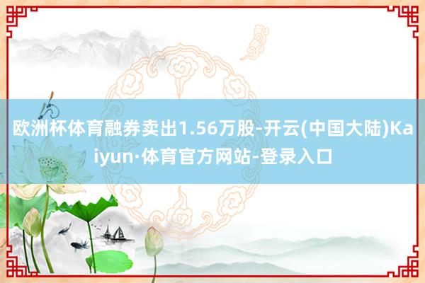 欧洲杯体育融券卖出1.56万股-开云(中国大陆)Kaiyun·体育官方网站-登录入口