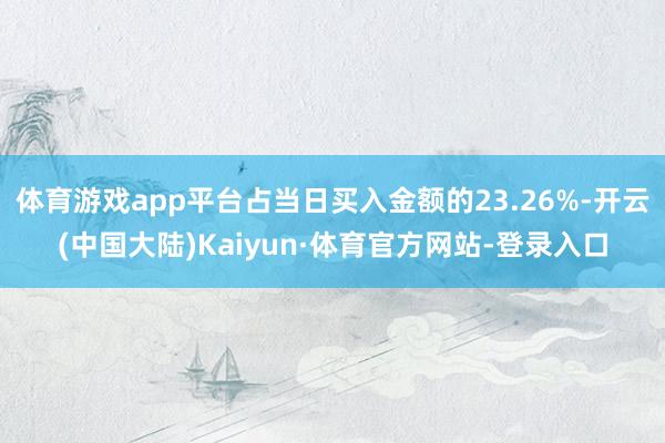 体育游戏app平台占当日买入金额的23.26%-开云(中国大陆)Kaiyun·体育官方网站-登录入口
