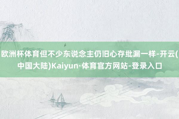 欧洲杯体育但不少东说念主仍旧心存纰漏一样-开云(中国大陆)Kaiyun·体育官方网站-登录入口