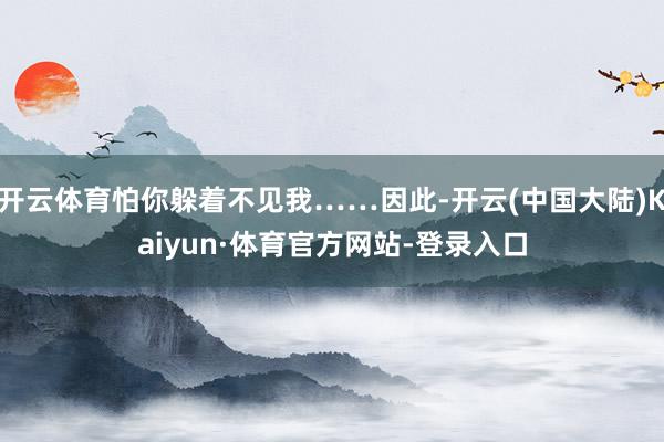 开云体育怕你躲着不见我……因此-开云(中国大陆)Kaiyun·体育官方网站-登录入口