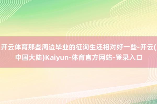 开云体育那些周边毕业的征询生还相对好一些-开云(中国大陆)Kaiyun·体育官方网站-登录入口