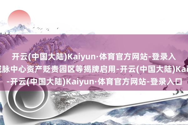 开云(中国大陆)Kaiyun·体育官方网站-登录入口深业上城基金小镇、城脉中心资产贬责园区等揭牌启用-开云(中国大陆)Kaiyun·体育官方网站-登录入口