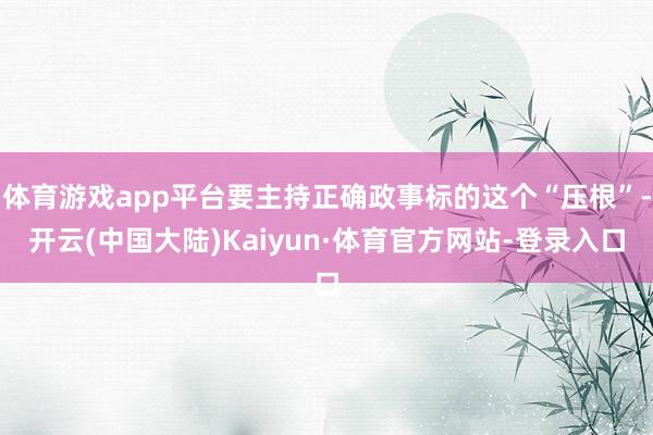 体育游戏app平台要主持正确政事标的这个“压根”-开云(中国大陆)Kaiyun·体育官方网站-登录入口