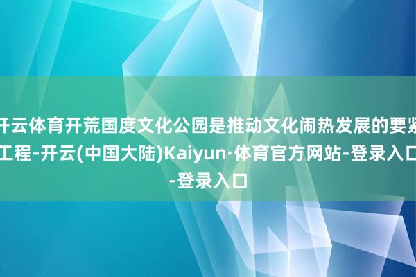 开云体育开荒国度文化公园是推动文化闹热发展的要紧工程-开云(中国大陆)Kaiyun·体育官方网站-登录入口