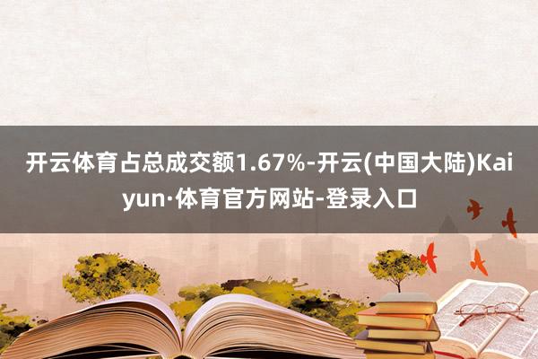 开云体育占总成交额1.67%-开云(中国大陆)Kaiyun·体育官方网站-登录入口