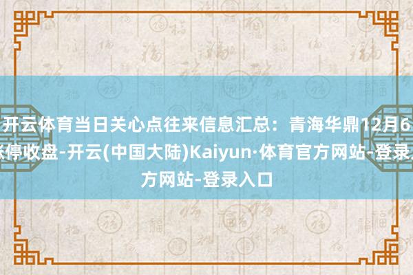 开云体育当日关心点往来信息汇总:青海华鼎12月6日涨停收盘-开云(中国大陆)Kaiyun·体育官方网站-登录入口