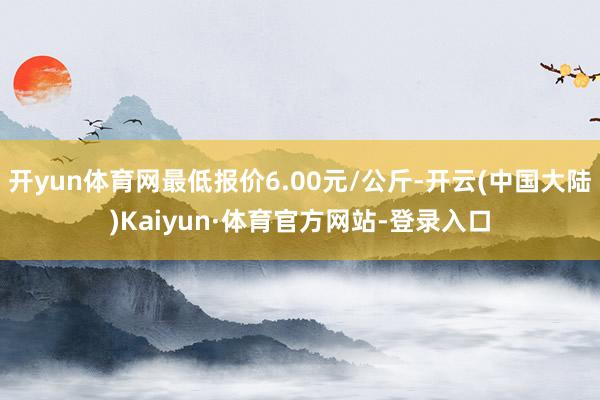 开yun体育网最低报价6.00元/公斤-开云(中国大陆)Kaiyun·体育官方网站-登录入口