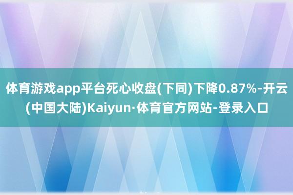 体育游戏app平台死心收盘(下同)下降0.87%-开云(中国大陆)Kaiyun·体育官方网站-登录入口