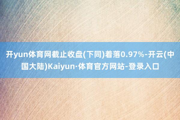 开yun体育网截止收盘(下同)着落0.97%-开云(中国大陆)Kaiyun·体育官方网站-登录入口