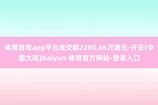 体育游戏app平台成交额2280.66万港元-开云(中国大陆)Kaiyun·体育官方网站-登录入口