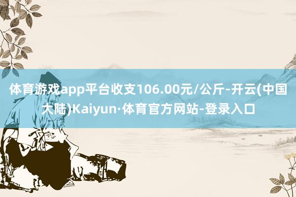 体育游戏app平台收支106.00元/公斤-开云(中国大陆)Kaiyun·体育官方网站-登录入口