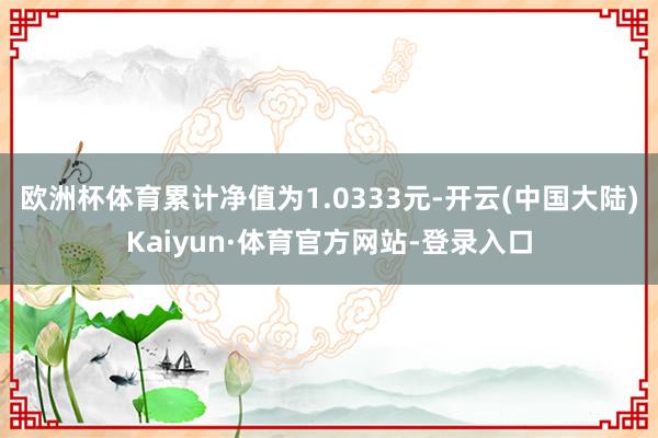 欧洲杯体育累计净值为1.0333元-开云(中国大陆)Kaiyun·体育官方网站-登录入口