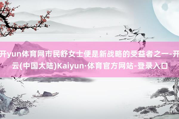 开yun体育网市民舒女士便是新战略的受益者之一-开云(中国大陆)Kaiyun·体育官方网站-登录入口