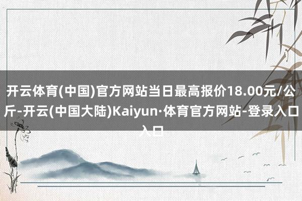 开云体育(中国)官方网站当日最高报价18.00元/公斤-开云(中国大陆)Kaiyun·体育官方网站-登录入口