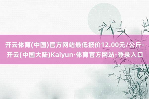 开云体育(中国)官方网站最低报价12.00元/公斤-开云(中国大陆)Kaiyun·体育官方网站-登录入口
