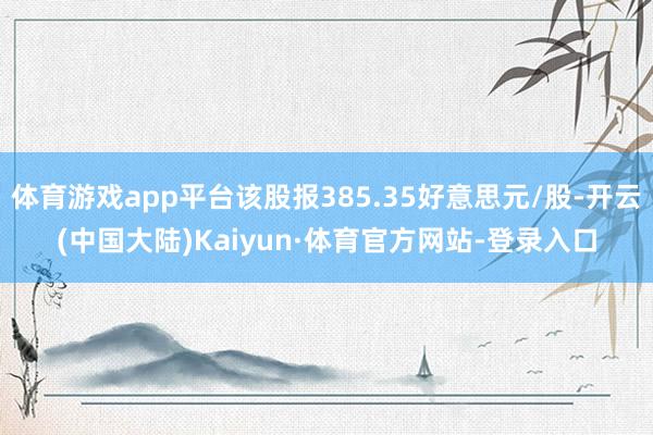 体育游戏app平台该股报385.35好意思元/股-开云(中国大陆)Kaiyun·体育官方网站-登录入口