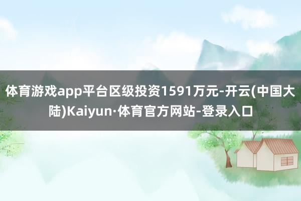 体育游戏app平台区级投资1591万元-开云(中国大陆)Kaiyun·体育官方网站-登录入口