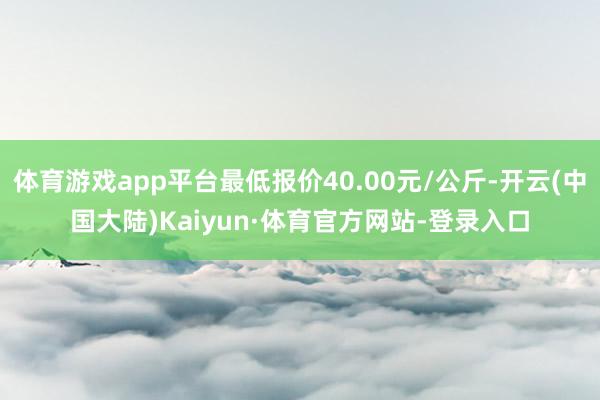 体育游戏app平台最低报价40.00元/公斤-开云(中国大陆)Kaiyun·体育官方网站-登录入口