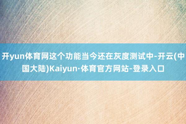 开yun体育网这个功能当今还在灰度测试中-开云(中国大陆)Kaiyun·体育官方网站-登录入口