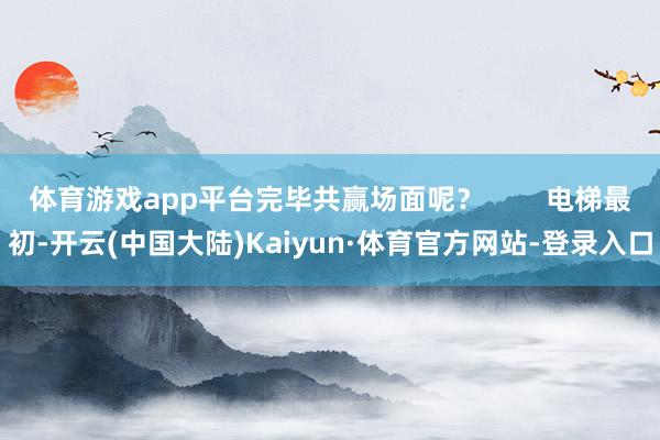 体育游戏app平台完毕共赢场面呢？        电梯最初-开云(中国大陆)Kaiyun·体育官方网站-登录入口