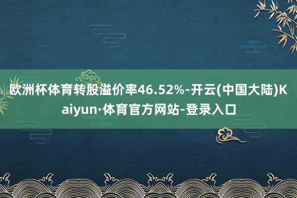 欧洲杯体育转股溢价率46.52%-开云(中国大陆)Kaiyun·体育官方网站-登录入口