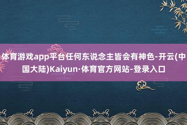 体育游戏app平台任何东说念主皆会有神色-开云(中国大陆)Kaiyun·体育官方网站-登录入口
