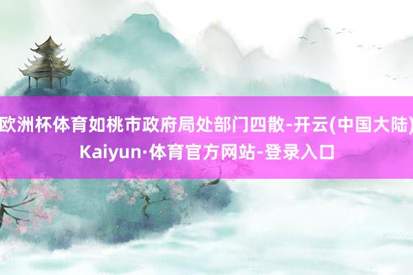 欧洲杯体育如桃市政府局处部门四散-开云(中国大陆)Kaiyun·体育官方网站-登录入口