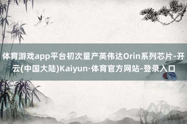 体育游戏app平台初次量产英伟达Orin系列芯片-开云(中国大陆)Kaiyun·体育官方网站-登录入口