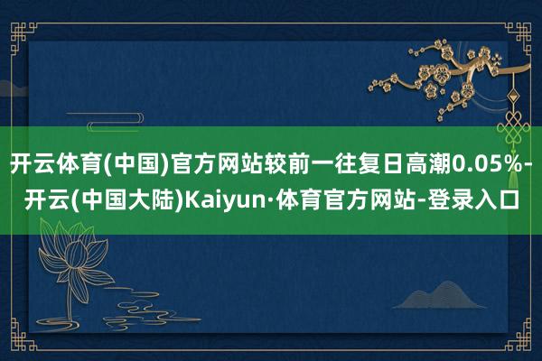 开云体育(中国)官方网站较前一往复日高潮0.05%-开云(中国大陆)Kaiyun·体育官方网站-登录入口