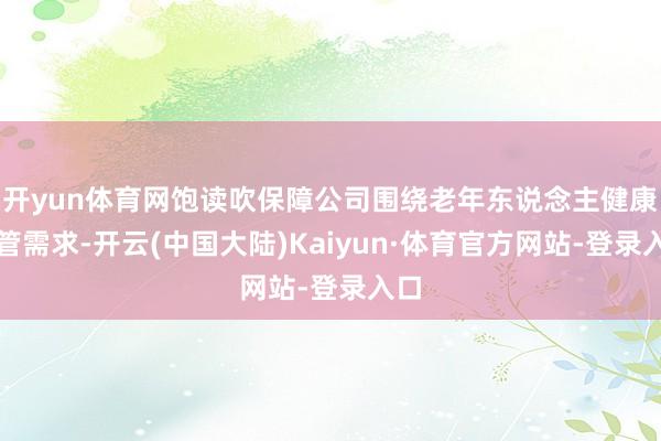 开yun体育网饱读吹保障公司围绕老年东说念主健康照管需求-开云(中国大陆)Kaiyun·体育官方网站-登录入口