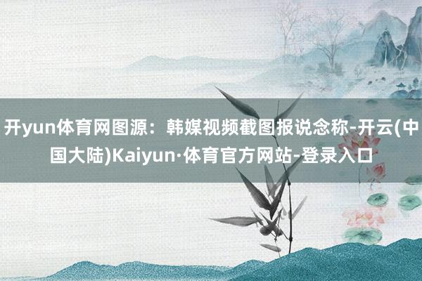 开yun体育网图源：韩媒视频截图报说念称-开云(中国大陆)Kaiyun·体育官方网站-登录入口