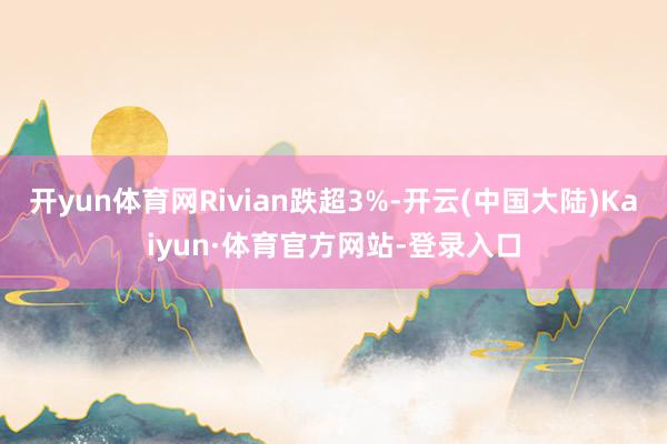 开yun体育网Rivian跌超3%-开云(中国大陆)Kaiyun·体育官方网站-登录入口