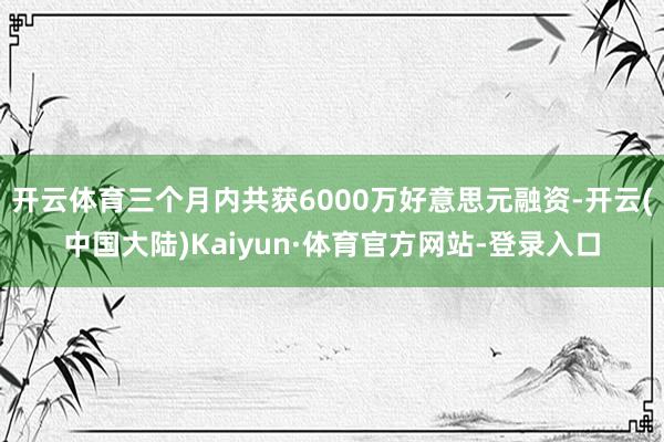 开云体育三个月内共获6000万好意思元融资-开云(中国大陆)Kaiyun·体育官方网站-登录入口