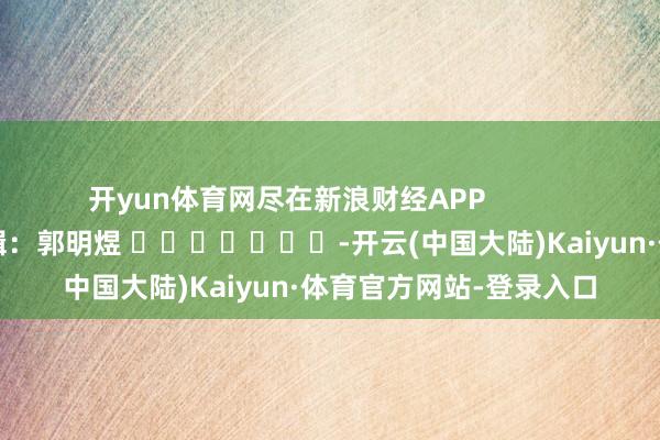 开yun体育网尽在新浪财经APP            						背负剪辑：郭明煜 							-开云(中国大陆)Kaiyun·体育官方网站-登录入口