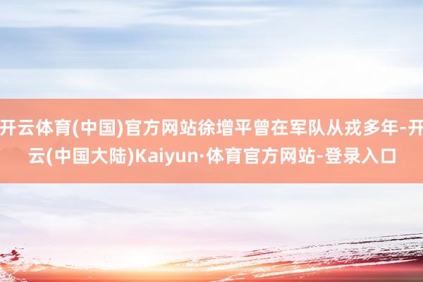 开云体育(中国)官方网站徐增平曾在军队从戎多年-开云(中国大陆)Kaiyun·体育官方网站-登录入口