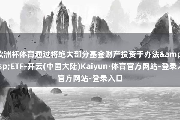 欧洲杯体育通过将绝大部分基金财产投资于办法 ETF-开云(中国大陆)Kaiyun·体育官方网站-登录入口