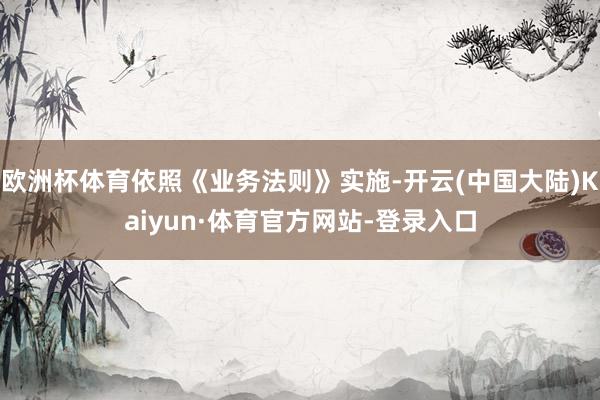 欧洲杯体育依照《业务法则》实施-开云(中国大陆)Kaiyun·体育官方网站-登录入口