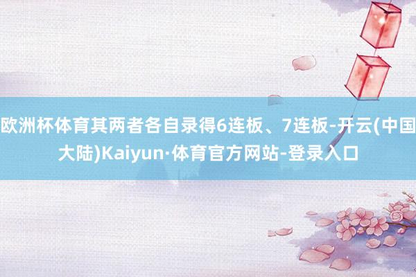 欧洲杯体育其两者各自录得6连板、7连板-开云(中国大陆)Kaiyun·体育官方网站-登录入口