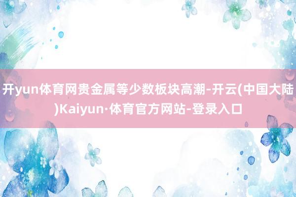 开yun体育网贵金属等少数板块高潮-开云(中国大陆)Kaiyun·体育官方网站-登录入口