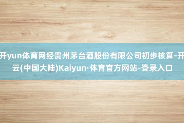 开yun体育网经贵州茅台酒股份有限公司初步核算-开云(中国大陆)Kaiyun·体育官方网站-登录入口
